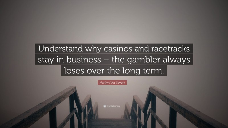 Marilyn Vos Savant Quote: “Understand why casinos and racetracks stay in business – the gambler always loses over the long term.”