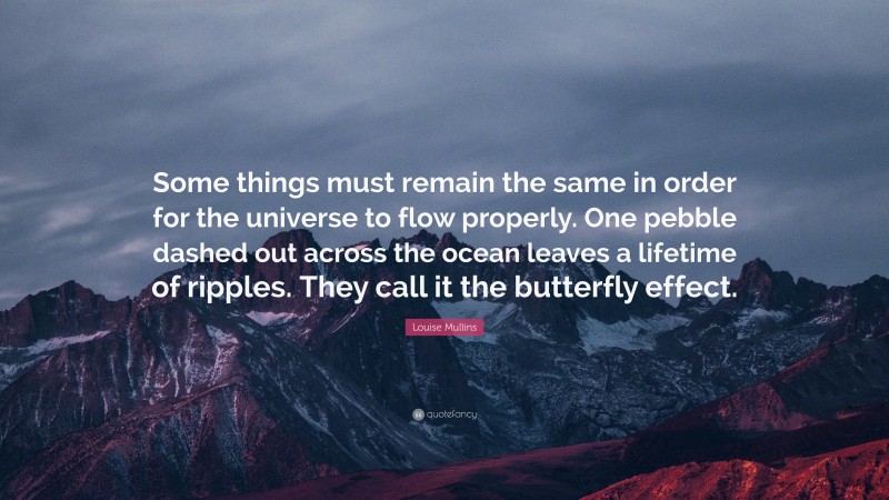 Louise Mullins Quote: “Some things must remain the same in order for the universe to flow properly. One pebble dashed out across the ocean leaves a lifetime of ripples. They call it the butterfly effect.”