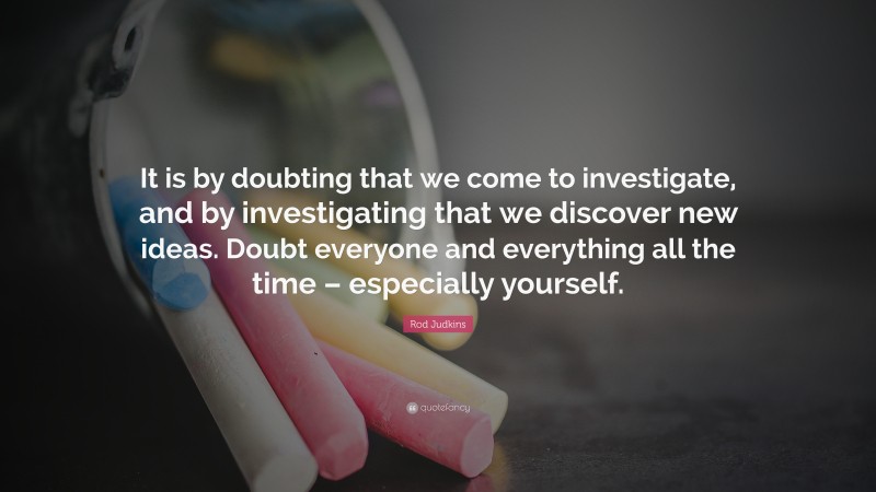 Rod Judkins Quote: “It is by doubting that we come to investigate, and by investigating that we discover new ideas. Doubt everyone and everything all the time – especially yourself.”