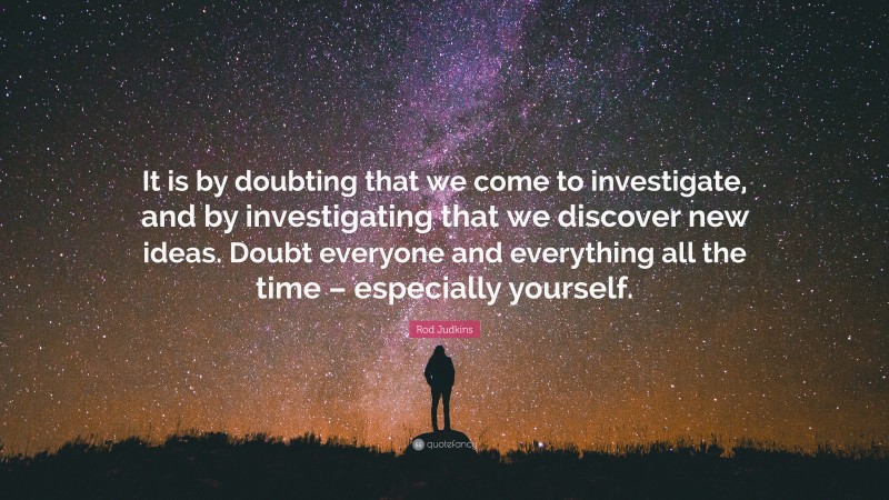 Rod Judkins Quote: “It is by doubting that we come to investigate, and by investigating that we discover new ideas. Doubt everyone and everything all the time – especially yourself.”