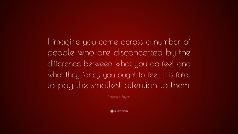 Dorothy L. Sayers Quote: “I imagine you come across a number of people who are disconcerted by the difference between what you do feel and what they fancy you ought to feel. It is fatal to pay the smallest attention to them.”