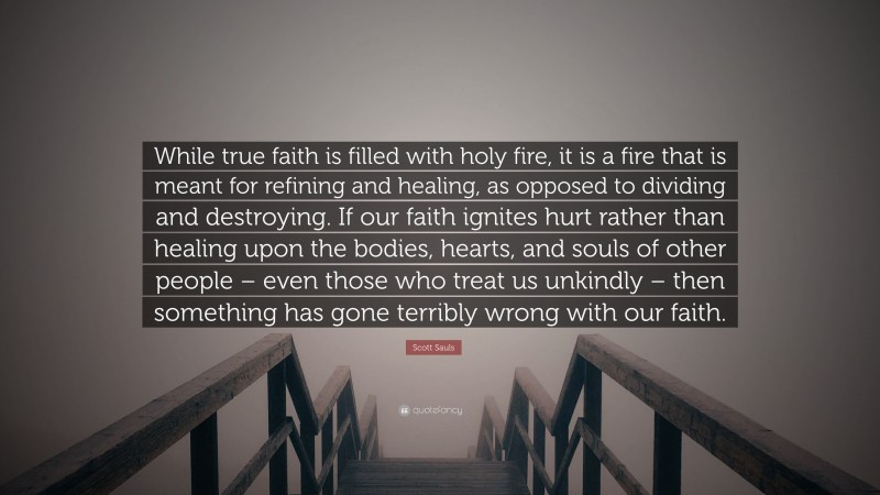 Scott Sauls Quote: “While true faith is filled with holy fire, it is a fire that is meant for refining and healing, as opposed to dividing and destroying. If our faith ignites hurt rather than healing upon the bodies, hearts, and souls of other people – even those who treat us unkindly – then something has gone terribly wrong with our faith.”