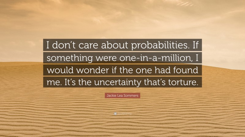 Jackie Lea Sommers Quote: “I don’t care about probabilities. If something were one-in-a-million, I would wonder if the one had found me. It’s the uncertainty that’s torture.”