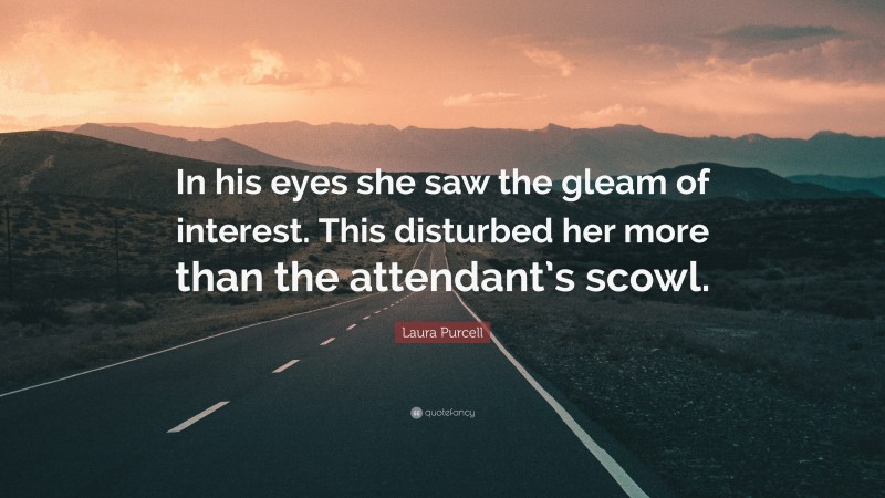 Laura Purcell Quote: “In his eyes she saw the gleam of interest. This disturbed her more than the attendant’s scowl.”