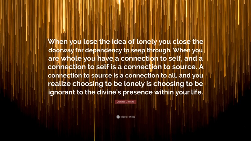 Victoria L. White Quote: “When you lose the idea of lonely you close the doorway for dependency to seep through. When you are whole you have a connection to self, and a connection to self is a connection to source. A connection to source is a connection to all, and you realize choosing to be lonely is choosing to be ignorant to the divine’s presence within your life.”