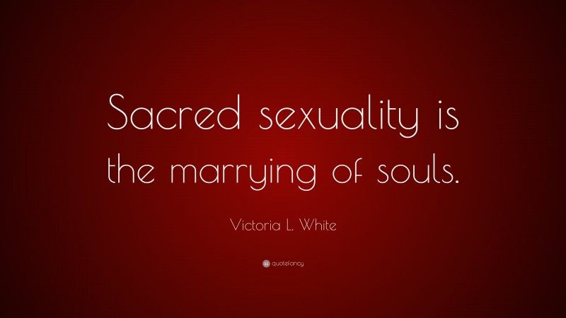 Victoria L. White Quote: “Sacred sexuality is the marrying of souls.”