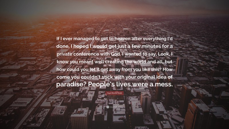 Sue Monk Kidd Quote: “If I ever managed to get to heaven after everything I’d done, I hoped I would get just a few minutes for a private conference with God. I wanted to say, Look, I know you meant well creating the world and all, but how could you let it get away from you like this? How come you couldn’t stick with your original idea of paradise? People’s lives were a mess.”