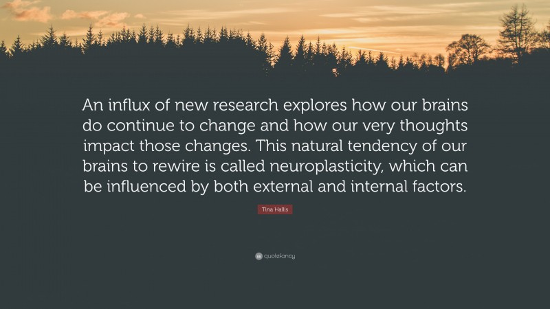 Tina Hallis Quote: “An influx of new research explores how our brains do continue to change and how our very thoughts impact those changes. This natural tendency of our brains to rewire is called neuroplasticity, which can be influenced by both external and internal factors.”