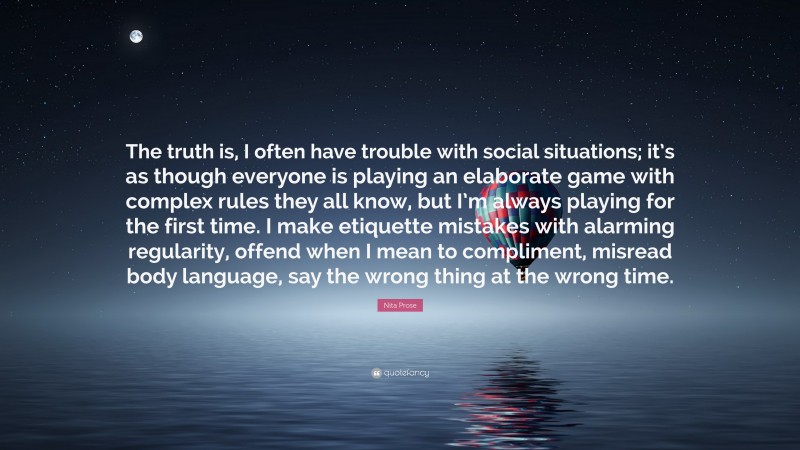 Nita Prose Quote: “The truth is, I often have trouble with social situations; it’s as though everyone is playing an elaborate game with complex rules they all know, but I’m always playing for the first time. I make etiquette mistakes with alarming regularity, offend when I mean to compliment, misread body language, say the wrong thing at the wrong time.”