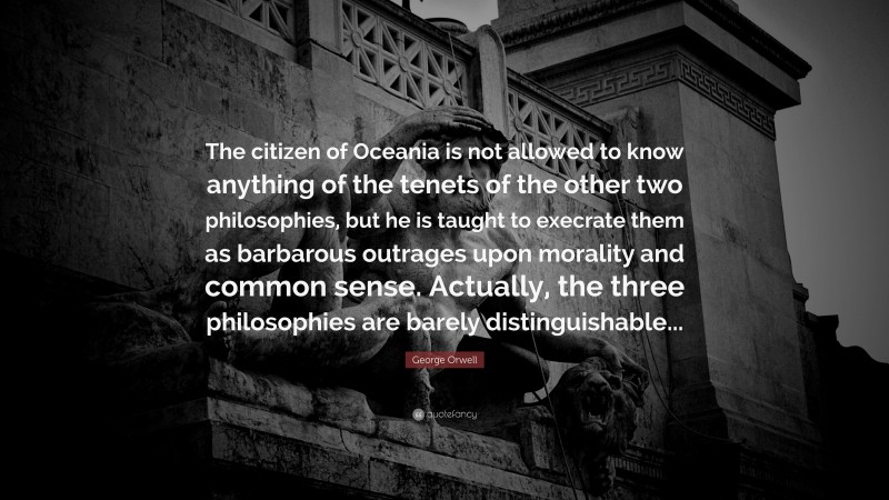 George Orwell Quote: “The citizen of Oceania is not allowed to know anything of the tenets of the other two philosophies, but he is taught to execrate them as barbarous outrages upon morality and common sense. Actually, the three philosophies are barely distinguishable...”