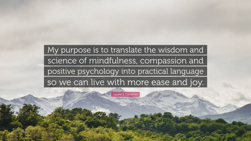 Laurie J. Cameron Quote: “My purpose is to translate the wisdom and science of mindfulness, compassion and positive psychology into practical language so we can live with more ease and joy.”
