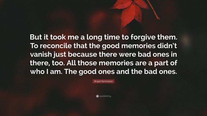 Brigid Kemmerer Quote: “But it took me a long time to forgive them. To reconcile that the good memories didn’t vanish just because there were bad ones in there, too. All those memories are a part of who I am. The good ones and the bad ones.”