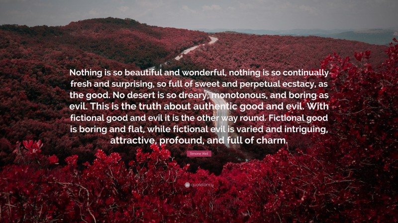 Simone Weil Quote: “Nothing is so beautiful and wonderful, nothing is so continually fresh and surprising, so full of sweet and perpetual ecstacy, as the good. No desert is so dreary, monotonous, and boring as evil. This is the truth about authentic good and evil. With fictional good and evil it is the other way round. Fictional good is boring and flat, while fictional evil is varied and intriguing, attractive, profound, and full of charm.”