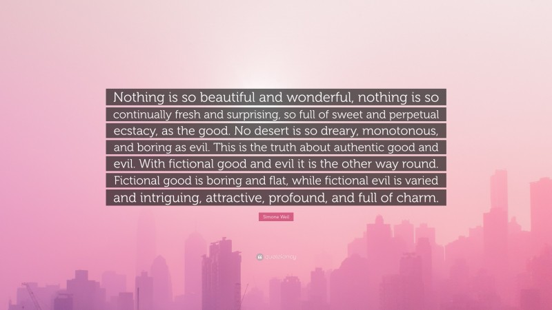 Simone Weil Quote: “Nothing is so beautiful and wonderful, nothing is so continually fresh and surprising, so full of sweet and perpetual ecstacy, as the good. No desert is so dreary, monotonous, and boring as evil. This is the truth about authentic good and evil. With fictional good and evil it is the other way round. Fictional good is boring and flat, while fictional evil is varied and intriguing, attractive, profound, and full of charm.”