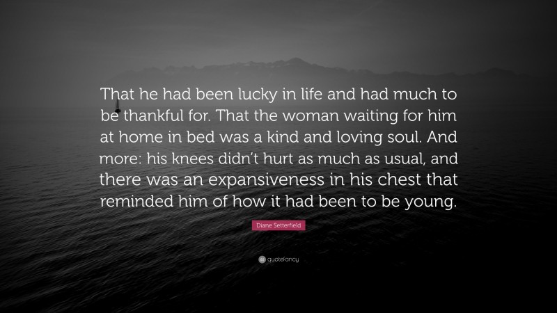 Diane Setterfield Quote: “That he had been lucky in life and had much to be thankful for. That the woman waiting for him at home in bed was a kind and loving soul. And more: his knees didn’t hurt as much as usual, and there was an expansiveness in his chest that reminded him of how it had been to be young.”