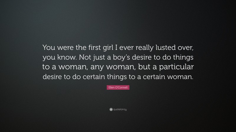 Ellen O'Connell Quote: “You were the first girl I ever really lusted over, you know. Not just a boy’s desire to do things to a woman, any woman, but a particular desire to do certain things to a certain woman.”