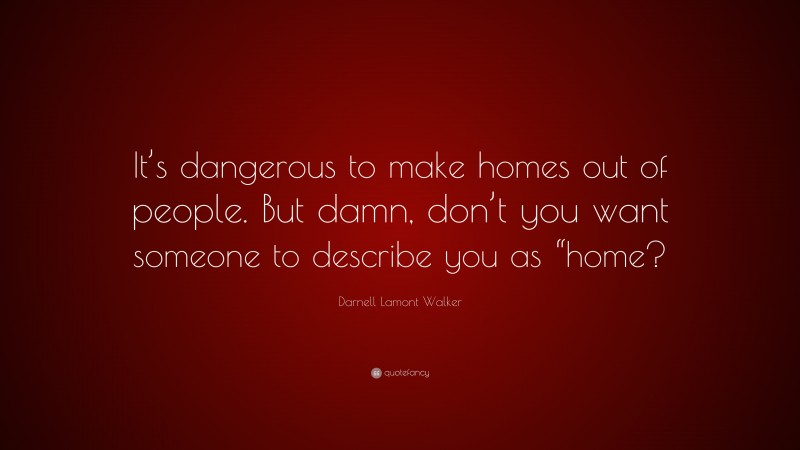 Darnell Lamont Walker Quote: “It’s dangerous to make homes out of people. But damn, don’t you want someone to describe you as “home?”