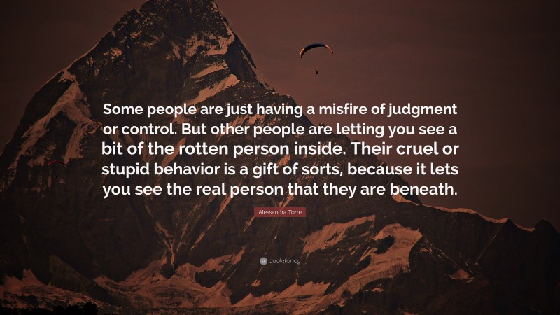 Alessandra Torre Quote: “Some people are just having a misfire of judgment or control. But other people are letting you see a bit of the rotten person inside. Their cruel or stupid behavior is a gift of sorts, because it lets you see the real person that they are beneath.”