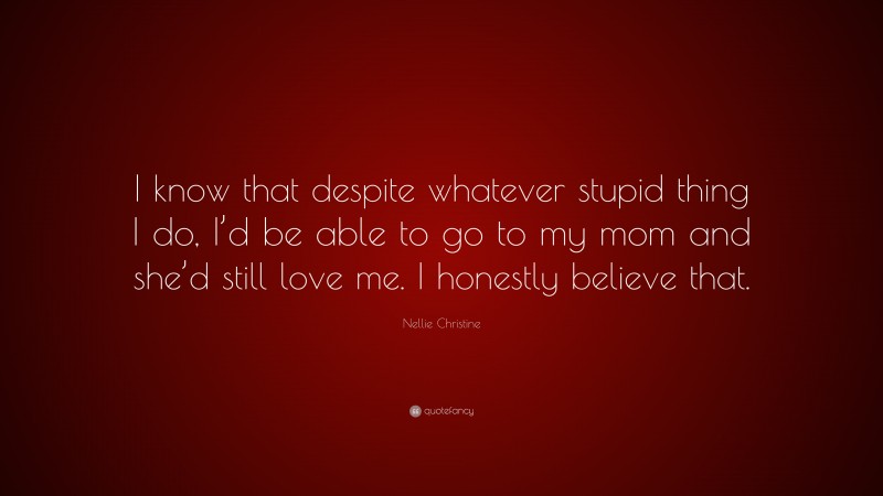 Nellie Christine Quote: “I know that despite whatever stupid thing I do, I’d be able to go to my mom and she’d still love me. I honestly believe that.”