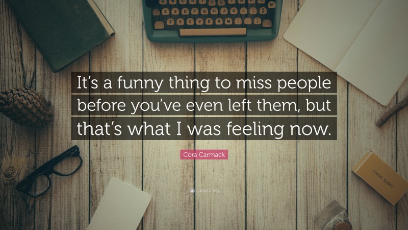 Cora Carmack Quote: “It’s a funny thing to miss people before you’ve even left them, but that’s what I was feeling now.”