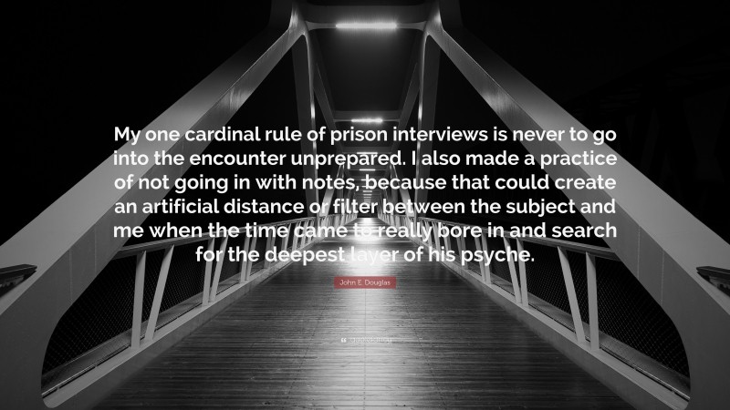 John E. Douglas Quote: “My one cardinal rule of prison interviews is never to go into the encounter unprepared. I also made a practice of not going in with notes, because that could create an artificial distance or filter between the subject and me when the time came to really bore in and search for the deepest layer of his psyche.”