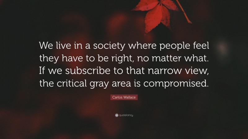 Carlos Wallace Quote: “We live in a society where people feel they have to be right, no matter what. If we subscribe to that narrow view, the critical gray area is compromised.”