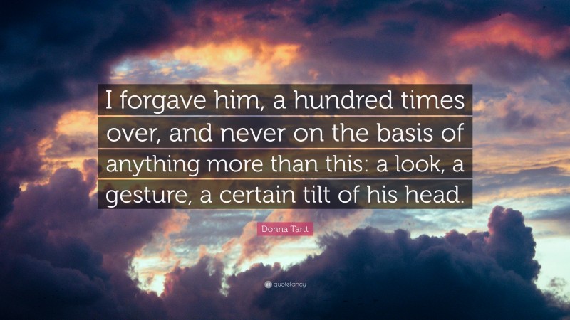 Donna Tartt Quote: “I forgave him, a hundred times over, and never on the basis of anything more than this: a look, a gesture, a certain tilt of his head.”