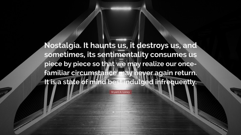 Bryant A. Loney Quote: “Nostalgia. It haunts us, it destroys us, and sometimes, its sentimentality consumes us piece by piece so that we may realize our once-familiar circumstance may never again return. It is a state of mind best indulged infrequently.”