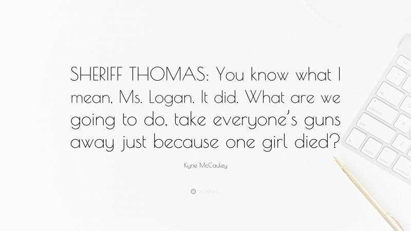 Kyrie McCauley Quote: “SHERIFF THOMAS: You know what I mean, Ms. Logan. It did. What are we going to do, take everyone’s guns away just because one girl died?”