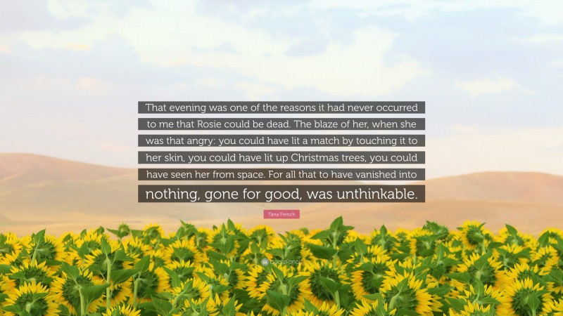 Tana French Quote: “That evening was one of the reasons it had never occurred to me that Rosie could be dead. The blaze of her, when she was that angry: you could have lit a match by touching it to her skin, you could have lit up Christmas trees, you could have seen her from space. For all that to have vanished into nothing, gone for good, was unthinkable.”