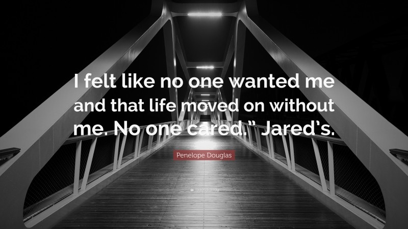 Penelope Douglas Quote: “I felt like no one wanted me and that life moved on without me. No one cared.” Jared’s.”