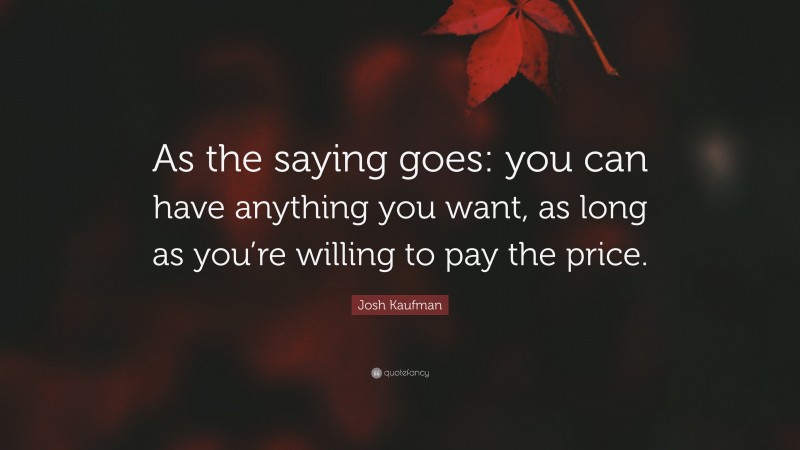 Josh Kaufman Quote: “As the saying goes: you can have anything you want, as long as you’re willing to pay the price.”