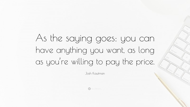 Josh Kaufman Quote: “As the saying goes: you can have anything you want, as long as you’re willing to pay the price.”