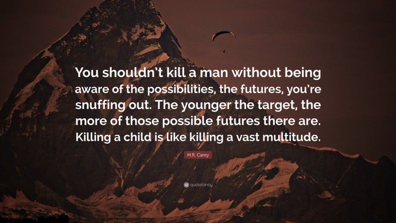 M.R. Carey Quote: “You shouldn’t kill a man without being aware of the possibilities, the futures, you’re snuffing out. The younger the target, the more of those possible futures there are. Killing a child is like killing a vast multitude.”