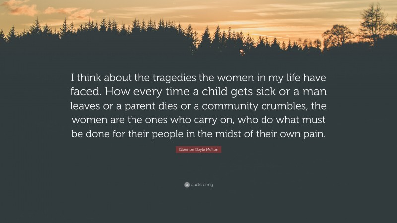 Glennon Doyle Melton Quote: “I think about the tragedies the women in my life have faced. How every time a child gets sick or a man leaves or a parent dies or a community crumbles, the women are the ones who carry on, who do what must be done for their people in the midst of their own pain.”