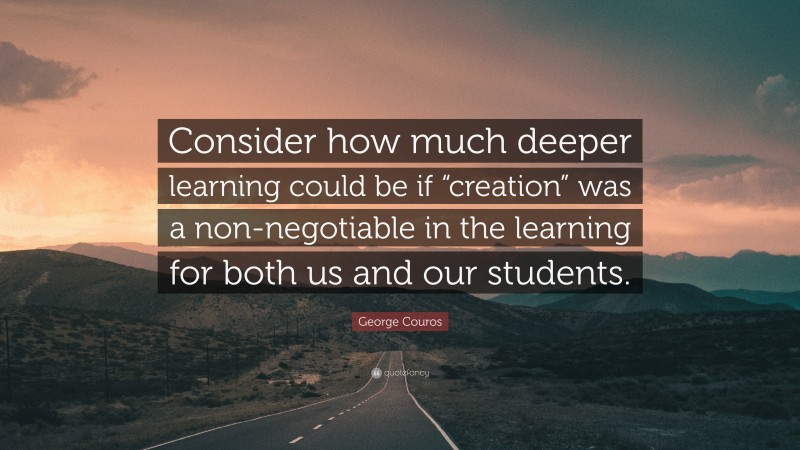 George Couros Quote: “Consider how much deeper learning could be if “creation” was a non-negotiable in the learning for both us and our students.”