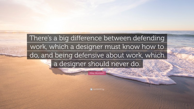 Mike Monteiro Quote: “There’s a big difference between defending work, which a designer must know how to do, and being defensive about work, which a designer should never do.”
