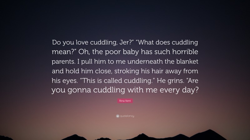 Rina Kent Quote: “Do you love cuddling, Jer?” “What does cuddling mean?” Oh, the poor baby has such horrible parents. I pull him to me underneath the blanket and hold him close, stroking his hair away from his eyes. “This is called cuddling.” He grins. “Are you gonna cuddling with me every day?”