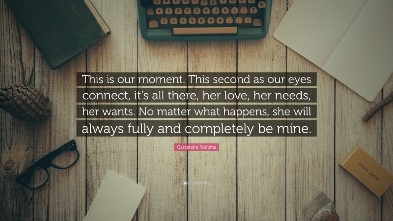 Cassandra Robbins Quote: “This is our moment. This second as our eyes connect, it’s all there, her love, her needs, her wants. No matter what happens, she will always fully and completely be mine.”