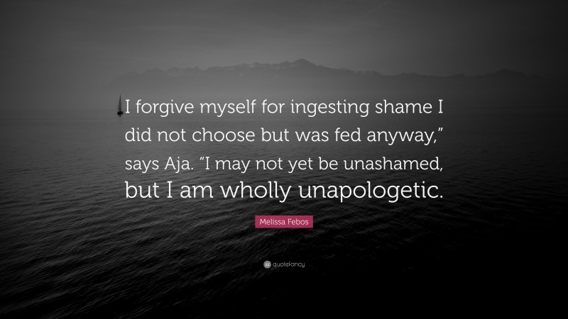 Melissa Febos Quote: “I forgive myself for ingesting shame I did not choose but was fed anyway,” says Aja. “I may not yet be unashamed, but I am wholly unapologetic.”