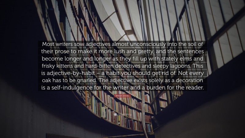 William Zinsser Quote: “Most writers sow adjectives almost unconsciously into the soil of their prose to make it more lush and pretty, and the sentences become longer and longer as they fill up with stately elms and frisky kittens and hard-bitten detectives and sleepy lagoons. This is adjective-by-habit – a habit you should get rid of. Not every oak has to be gnarled. The adjective exists solely as a decoration is a self-indulgence for the writer and a burden for the reader.”