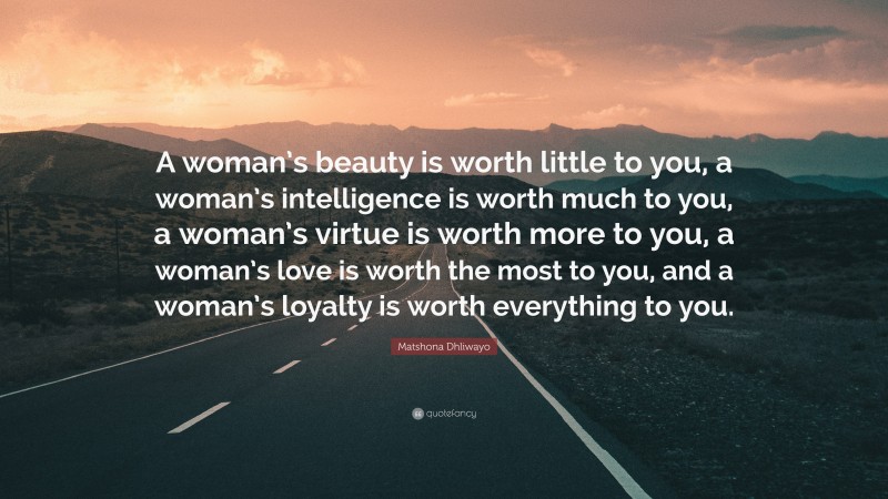 Matshona Dhliwayo Quote: “A woman’s beauty is worth little to you, a woman’s intelligence is worth much to you, a woman’s virtue is worth more to you, a woman’s love is worth the most to you, and a woman’s loyalty is worth everything to you.”