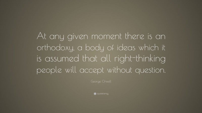 George Orwell Quote: “At any given moment there is an orthodoxy, a body of ideas which it is assumed that all right-thinking people will accept without question.”