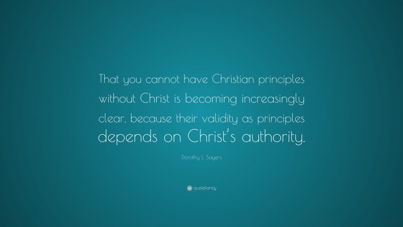 Dorothy L. Sayers Quote: “That you cannot have Christian principles without Christ is becoming increasingly clear, because their validity as principles depends on Christ’s authority.”