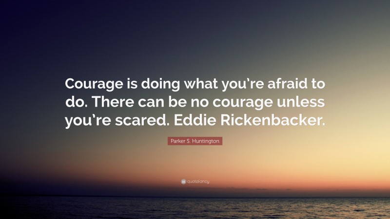 Parker S. Huntington Quote: “Courage is doing what you’re afraid to do. There can be no courage unless you’re scared. Eddie Rickenbacker.”