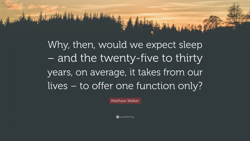 Matthew Walker Quote: “Why, then, would we expect sleep – and the twenty-five to thirty years, on average, it takes from our lives – to offer one function only?”