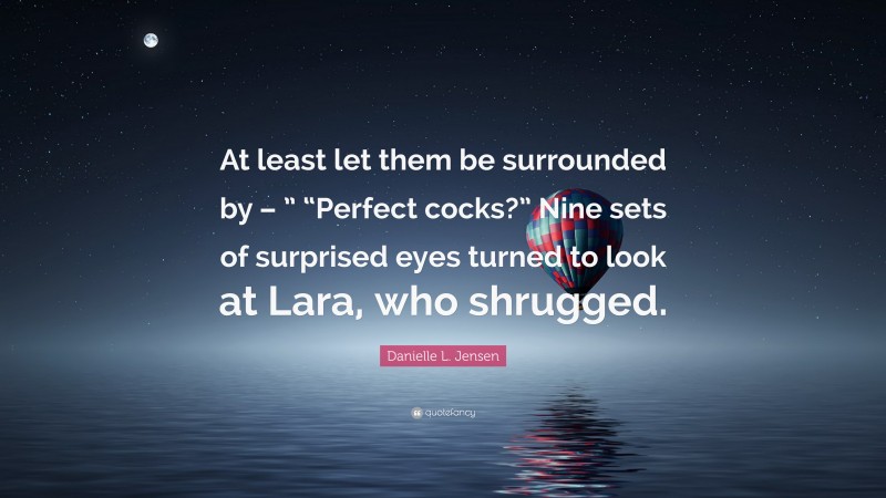 Danielle L. Jensen Quote: “At least let them be surrounded by – ” “Perfect cocks?” Nine sets of surprised eyes turned to look at Lara, who shrugged.”