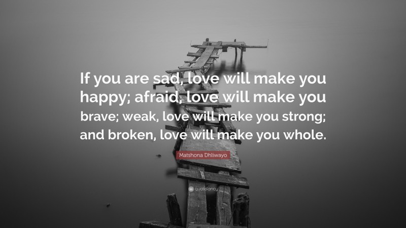 Matshona Dhliwayo Quote: “If you are sad, love will make you happy; afraid, love will make you brave; weak, love will make you strong; and broken, love will make you whole.”