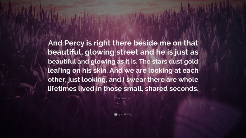 Mackenzi Lee Quote: “And Percy is right there beside me on that beautiful, glowing street and he is just as beautiful and glowing as it is. The stars dust gold leafing on his skin. And we are looking at each other, just looking, and I swear there are whole lifetimes lived in those small, shared seconds.”