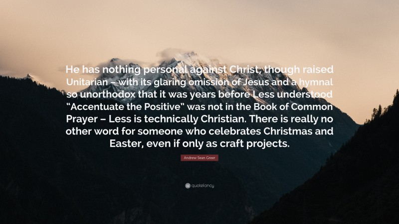 Andrew Sean Greer Quote: “He has nothing personal against Christ; though raised Unitarian – with its glaring omission of Jesus and a hymnal so unorthodox that it was years before Less understood “Accentuate the Positive” was not in the Book of Common Prayer – Less is technically Christian. There is really no other word for someone who celebrates Christmas and Easter, even if only as craft projects.”